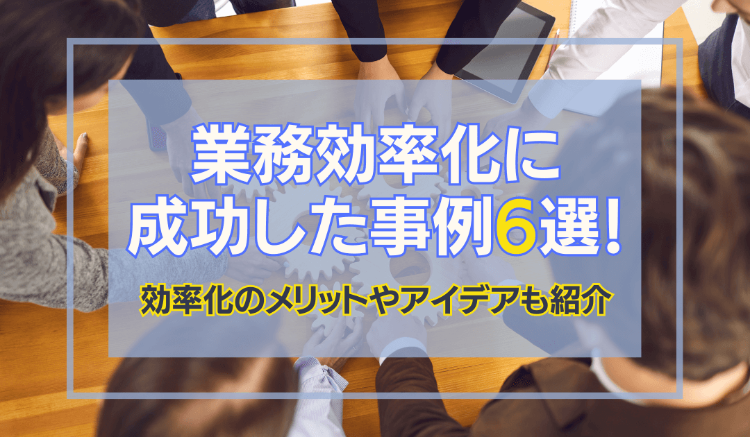 業務効率化に成功した事例6選！効率化のメリットやアイデアも紹介